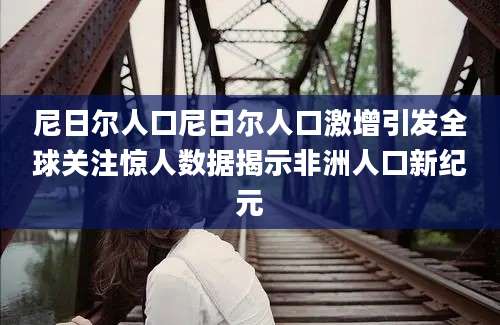 尼日尔人口尼日尔人口激增引发全球关注惊人数据揭示非洲人口新纪元