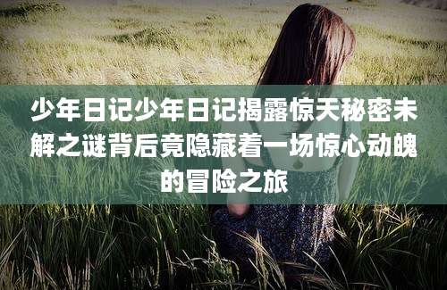 少年日记少年日记揭露惊天秘密未解之谜背后竟隐藏着一场惊心动魄的冒险之旅
