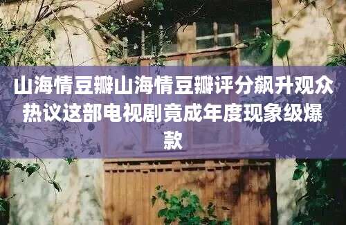 山海情豆瓣山海情豆瓣评分飙升观众热议这部电视剧竟成年度现象级爆款