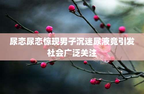尿恋尿恋惊现男子沉迷尿液竟引发社会广泛关注