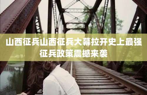 山西征兵山西征兵大幕拉开史上最强征兵政策震撼来袭
