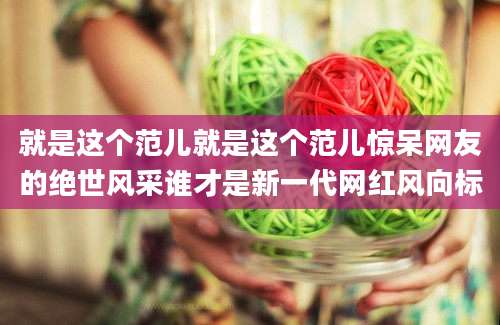 就是这个范儿就是这个范儿惊呆网友的绝世风采谁才是新一代网红风向标