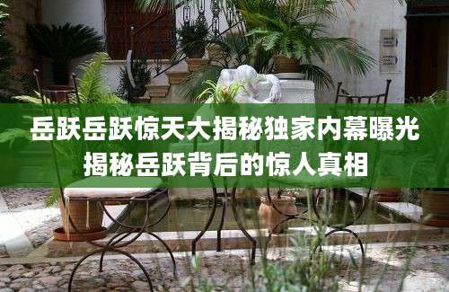岳跃岳跃惊天大揭秘独家内幕曝光揭秘岳跃背后的惊人真相