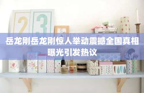 岳龙刚岳龙刚惊人举动震撼全国真相曝光引发热议