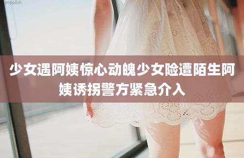 少女遇阿姨惊心动魄少女险遭陌生阿姨诱拐警方紧急介入
