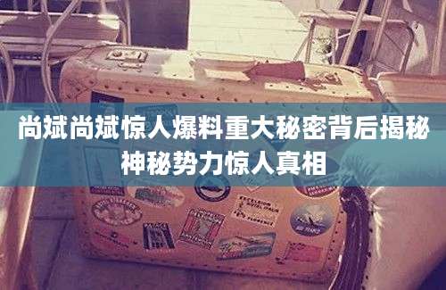 尚斌尚斌惊人爆料重大秘密背后揭秘神秘势力惊人真相