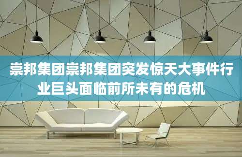 崇邦集团崇邦集团突发惊天大事件行业巨头面临前所未有的危机