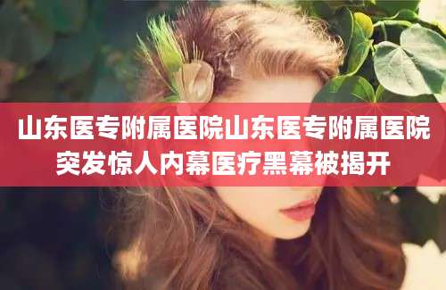 山东医专附属医院山东医专附属医院突发惊人内幕医疗黑幕被揭开