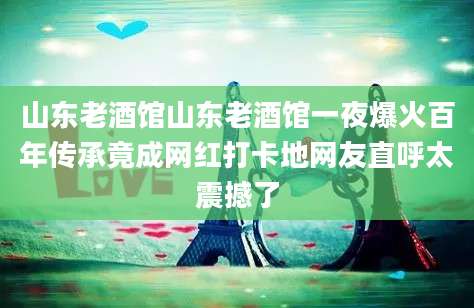 山东老酒馆山东老酒馆一夜爆火百年传承竟成网红打卡地网友直呼太震撼了