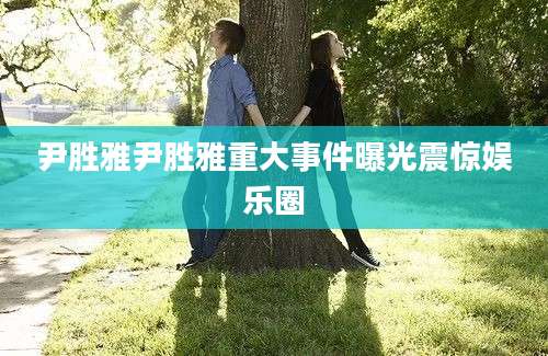 尹胜雅尹胜雅重大事件曝光震惊娱乐圈