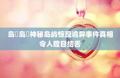 岛囧岛囧神秘岛屿惊现诡异事件真相令人瞠目结舌