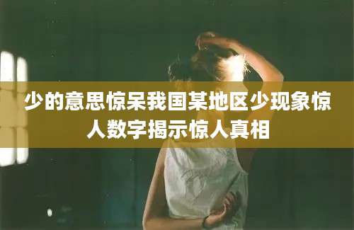 少的意思惊呆我国某地区少现象惊人数字揭示惊人真相