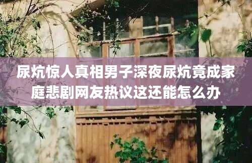 尿炕惊人真相男子深夜尿炕竟成家庭悲剧网友热议这还能怎么办