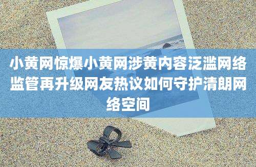 小黄网惊爆小黄网涉黄内容泛滥网络监管再升级网友热议如何守护清朗网络空间
