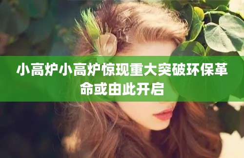 小高炉小高炉惊现重大突破环保革命或由此开启