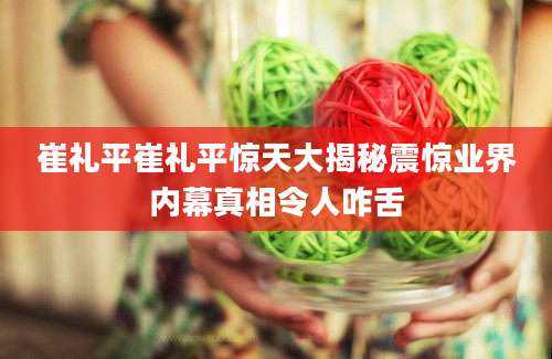 崔礼平崔礼平惊天大揭秘震惊业界内幕真相令人咋舌