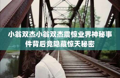 小翁双杰小翁双杰震惊业界神秘事件背后竟隐藏惊天秘密