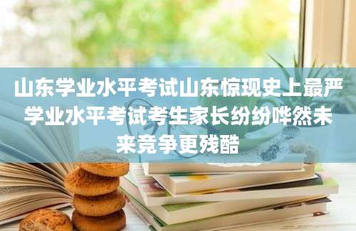 山东学业水平考试山东惊现史上最严学业水平考试考生家长纷纷哗然未来竞争更残酷