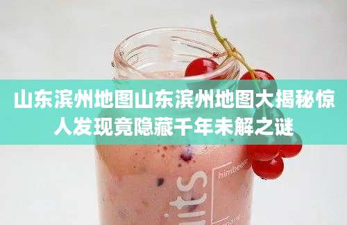 山东滨州地图山东滨州地图大揭秘惊人发现竟隐藏千年未解之谜