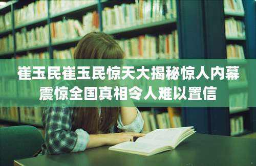 崔玉民崔玉民惊天大揭秘惊人内幕震惊全国真相令人难以置信