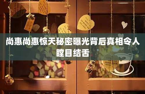 尚惠尚惠惊天秘密曝光背后真相令人瞠目结舌
