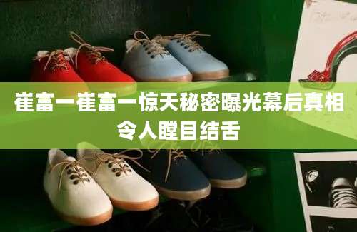 崔富一崔富一惊天秘密曝光幕后真相令人瞠目结舌