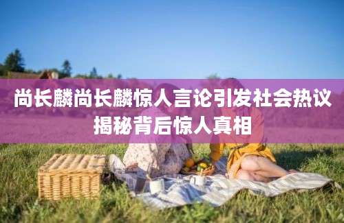 尚长麟尚长麟惊人言论引发社会热议揭秘背后惊人真相