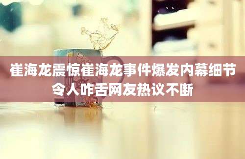 崔海龙震惊崔海龙事件爆发内幕细节令人咋舌网友热议不断