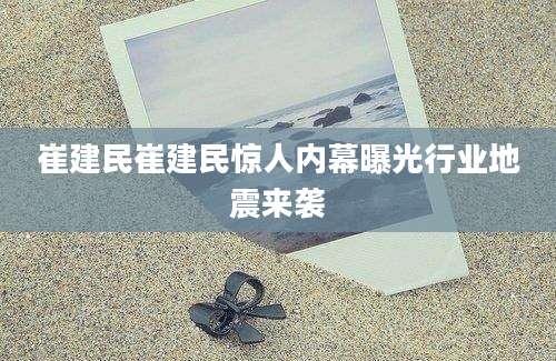 崔建民崔建民惊人内幕曝光行业地震来袭