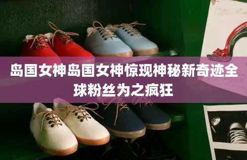岛国女神岛国女神惊现神秘新奇迹全球粉丝为之疯狂