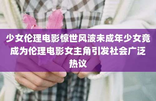 少女伦理电影惊世风波未成年少女竟成为伦理电影女主角引发社会广泛热议