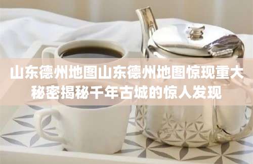 山东德州地图山东德州地图惊现重大秘密揭秘千年古城的惊人发现