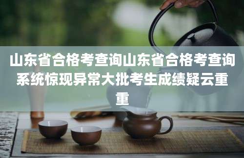 山东省合格考查询山东省合格考查询系统惊现异常大批考生成绩疑云重重