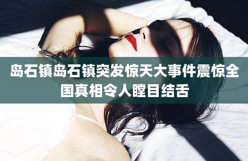 岛石镇岛石镇突发惊天大事件震惊全国真相令人瞠目结舌