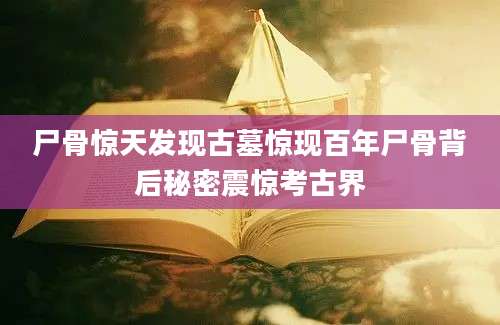 尸骨惊天发现古墓惊现百年尸骨背后秘密震惊考古界