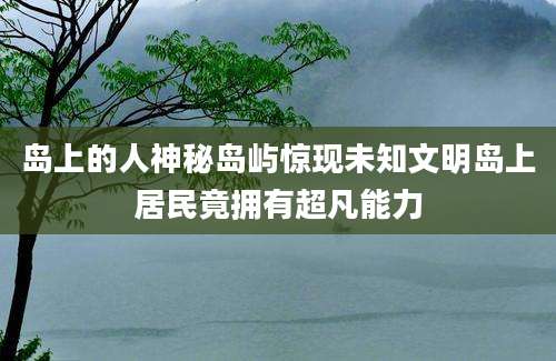 岛上的人神秘岛屿惊现未知文明岛上居民竟拥有超凡能力
