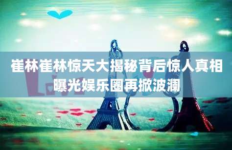 崔林崔林惊天大揭秘背后惊人真相曝光娱乐圈再掀波澜