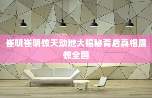 崔明崔明惊天动地大揭秘背后真相震惊全国