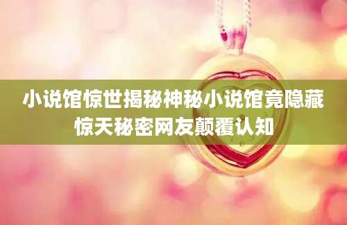 小说馆惊世揭秘神秘小说馆竟隐藏惊天秘密网友颠覆认知