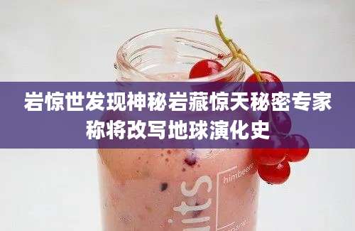 岩惊世发现神秘岩藏惊天秘密专家称将改写地球演化史