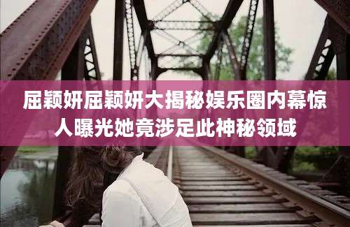 屈颖妍屈颖妍大揭秘娱乐圈内幕惊人曝光她竟涉足此神秘领域